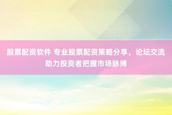 股票配资软件 专业股票配资策略分享，论坛交流助力投资者把握市场脉搏