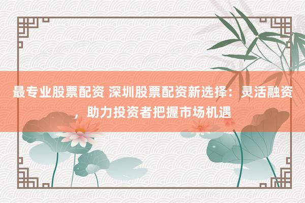 最专业股票配资 深圳股票配资新选择：灵活融资，助力投资者把握市场机遇