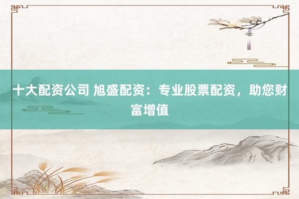 十大配资公司 旭盛配资：专业股票配资，助您财富增值
