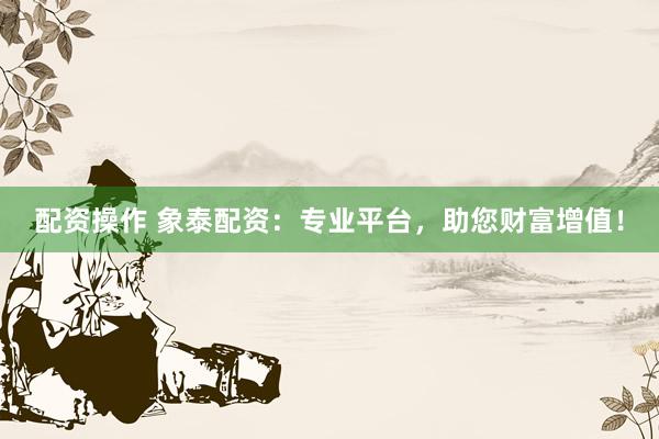 配资操作 象泰配资：专业平台，助您财富增值！