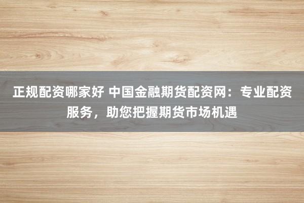 正规配资哪家好 中国金融期货配资网：专业配资服务，助您把握期货市场机遇
