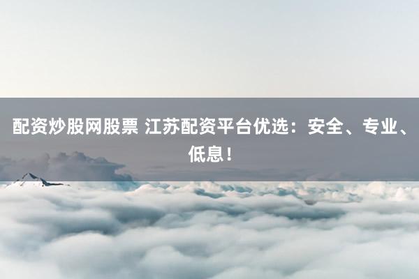 配资炒股网股票 江苏配资平台优选：安全、专业、低息！