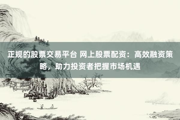 正规的股票交易平台 网上股票配资：高效融资策略，助力投资者把握市场机遇