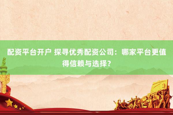 配资平台开户 探寻优秀配资公司：哪家平台更值得信赖与选择？