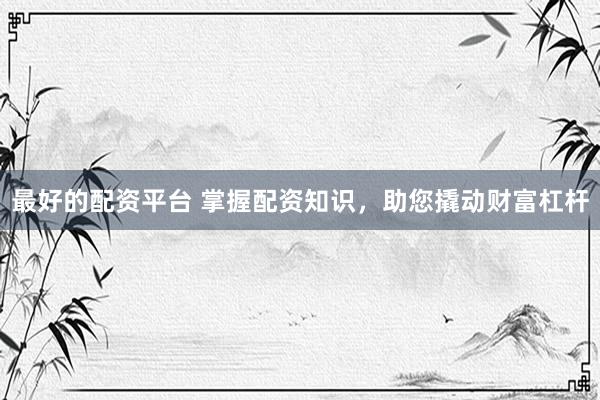 最好的配资平台 掌握配资知识，助您撬动财富杠杆