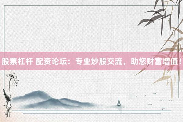 股票杠杆 配资论坛：专业炒股交流，助您财富增值！