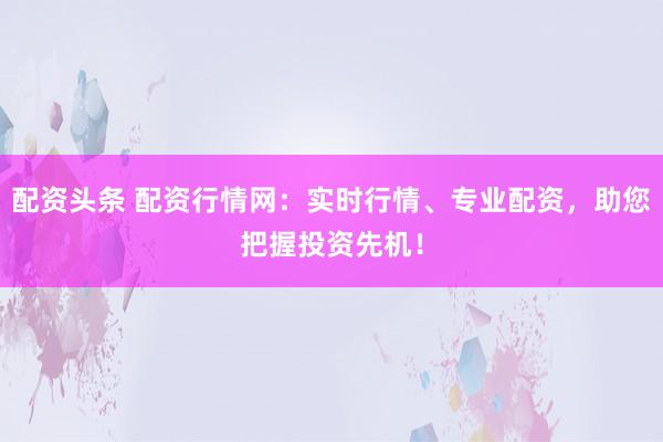 配资头条 配资行情网：实时行情、专业配资，助您把握投资先机！