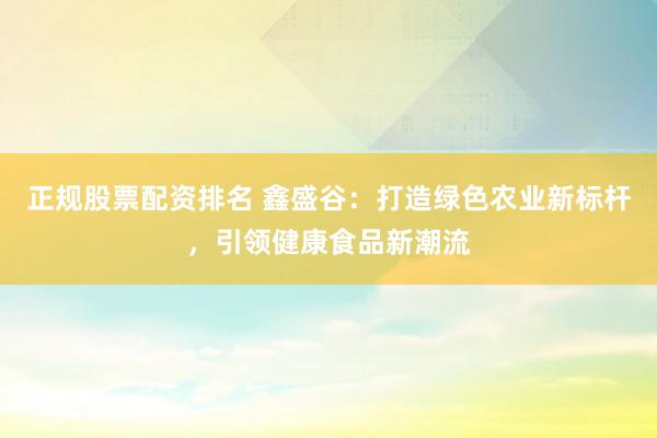 正规股票配资排名 鑫盛谷：打造绿色农业新标杆，引领健康食品新潮流