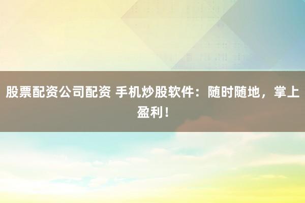 股票配资公司配资 手机炒股软件：随时随地，掌上盈利！