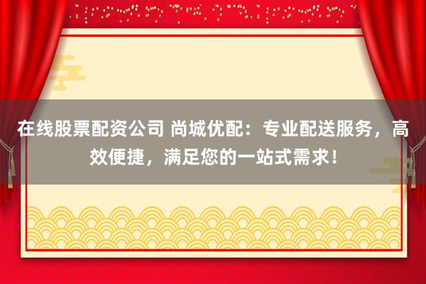 在线股票配资公司 尚城优配：专业配送服务，高效便捷，满足您的一站式需求！