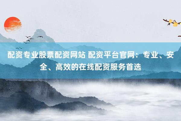配资专业股票配资网站 配资平台官网：专业、安全、高效的在线配资服务首选