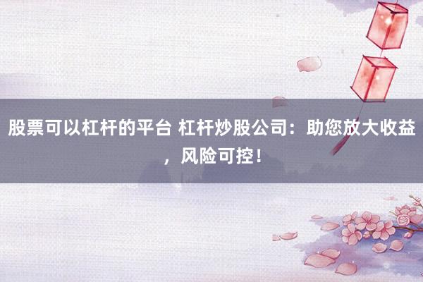 股票可以杠杆的平台 杠杆炒股公司：助您放大收益，风险可控！