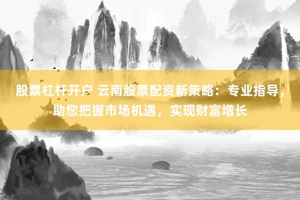 股票杠杆开户 云南股票配资新策略：专业指导，助您把握市场机遇，实现财富增长