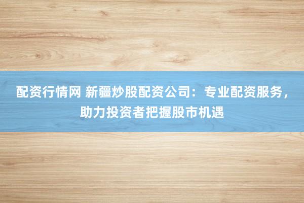 配资行情网 新疆炒股配资公司：专业配资服务，助力投资者把握股市机遇