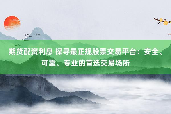 期货配资利息 探寻最正规股票交易平台：安全、可靠、专业的首选交易场所