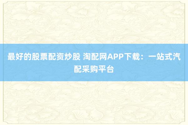 最好的股票配资炒股 淘配网APP下载：一站式汽配采购平台