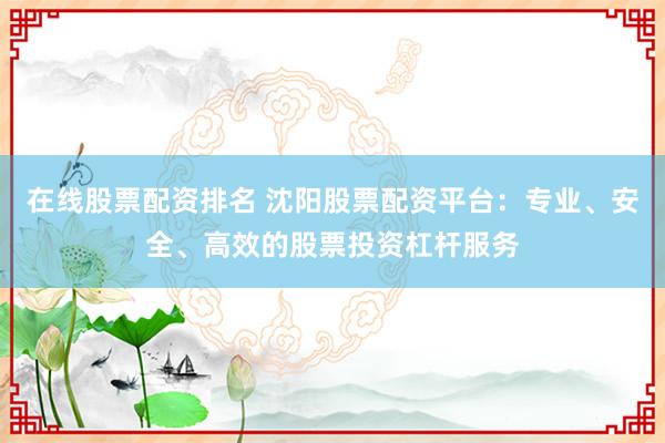 在线股票配资排名 沈阳股票配资平台：专业、安全、高效的股票投资杠杆服务