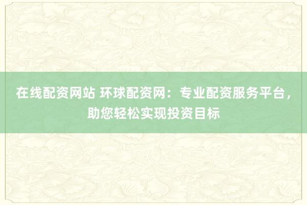 在线配资网站 环球配资网：专业配资服务平台，助您轻松实现投资目标