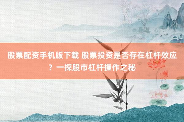 股票配资手机版下载 股票投资是否存在杠杆效应？一探股市杠杆操作之秘