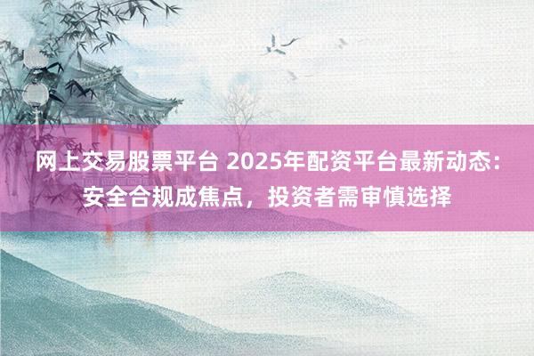 网上交易股票平台 2025年配资平台最新动态：安全合规成焦点，投资者需审慎选择