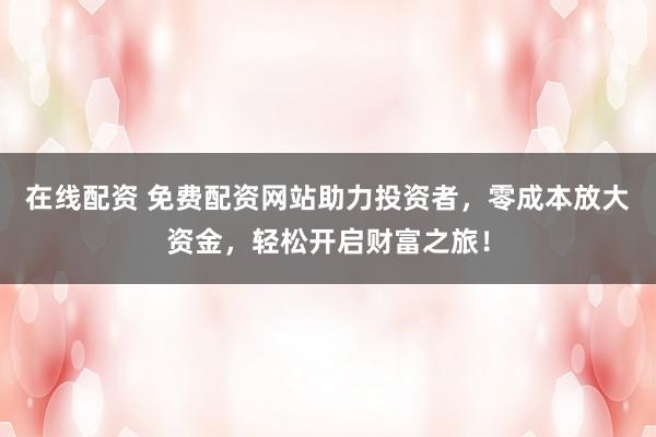 在线配资 免费配资网站助力投资者，零成本放大资金，轻松开启财富之旅！