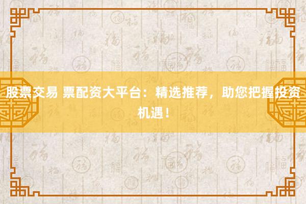 股票交易 票配资大平台：精选推荐，助您把握投资机遇！