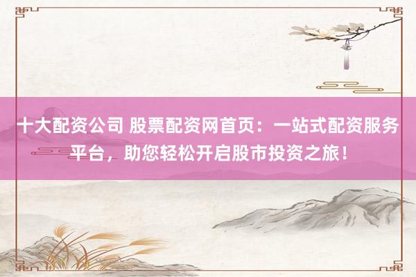 十大配资公司 股票配资网首页：一站式配资服务平台，助您轻松开启股市投资之旅！