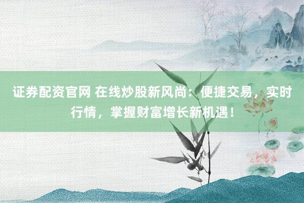 证券配资官网 在线炒股新风尚：便捷交易，实时行情，掌握财富增长新机遇！