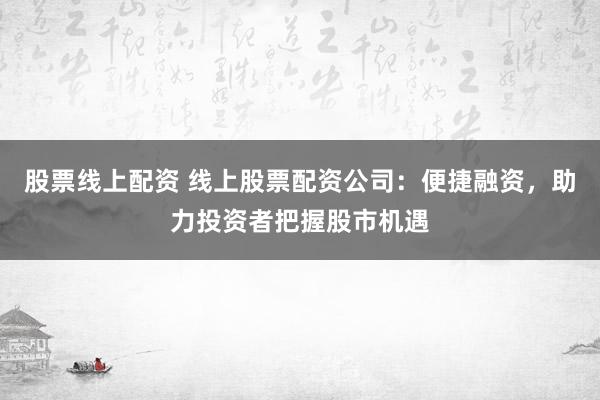 股票线上配资 线上股票配资公司：便捷融资，助力投资者把握股市机遇
