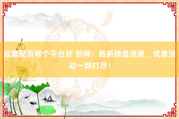 股票配资哪个平台好 创网：最新楼盘信息、优惠活动一网打尽！