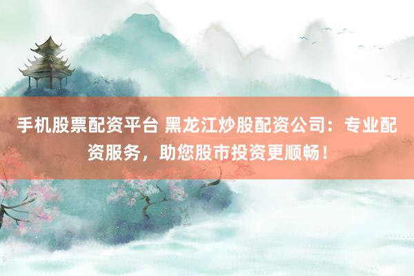 手机股票配资平台 黑龙江炒股配资公司：专业配资服务，助您股市投资更顺畅！