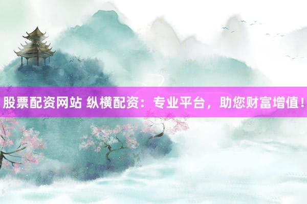 股票配资网站 纵横配资：专业平台，助您财富增值！