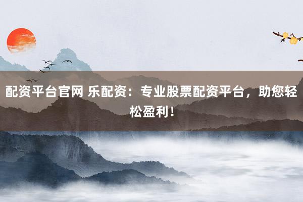 配资平台官网 乐配资：专业股票配资平台，助您轻松盈利！