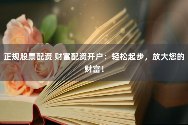 正规股票配资 财富配资开户：轻松起步，放大您的财富！