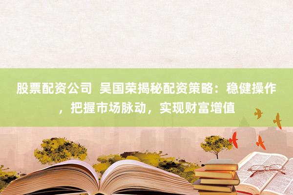 股票配资公司  吴国荣揭秘配资策略：稳健操作，把握市场脉动，实现财富增值