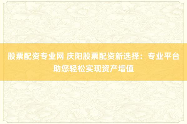 股票配资专业网 庆阳股票配资新选择：专业平台助您轻松实现资产增值
