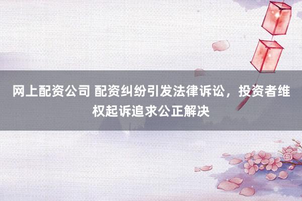网上配资公司 配资纠纷引发法律诉讼，投资者维权起诉追求公正解决