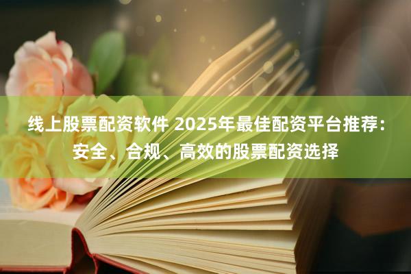 线上股票配资软件 2025年最佳配资平台推荐：安全、合规、高效的股票配资选择