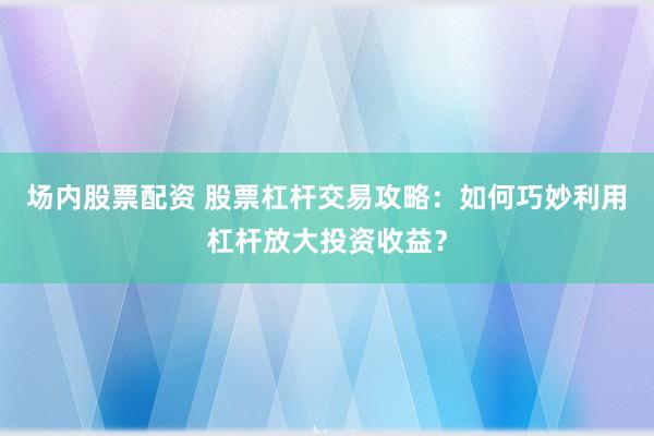 场内股票配资 股票杠杆交易攻略：如何巧妙利用杠杆放大投资收益？