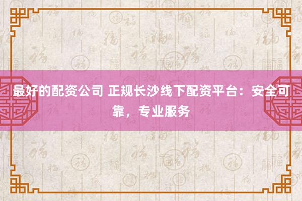 最好的配资公司 正规长沙线下配资平台：安全可靠，专业服务