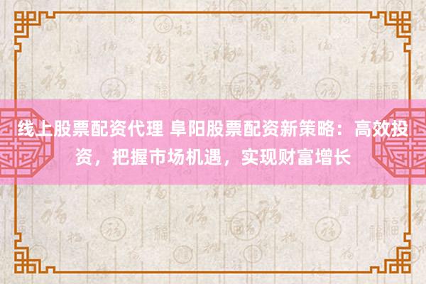 线上股票配资代理 阜阳股票配资新策略：高效投资，把握市场机遇，实现财富增长
