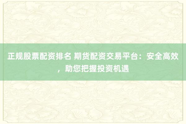 正规股票配资排名 期货配资交易平台：安全高效，助您把握投资机遇