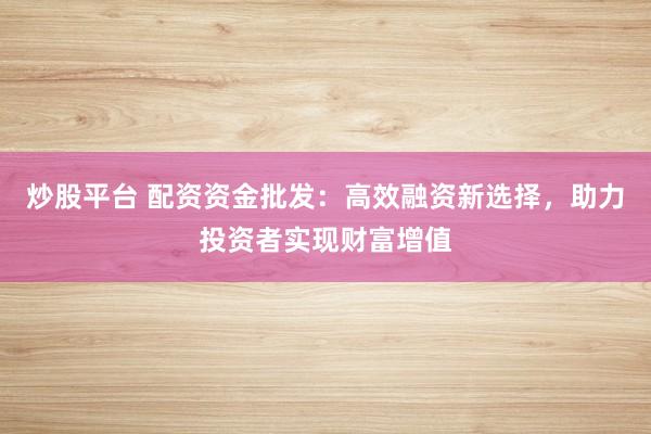 炒股平台 配资资金批发：高效融资新选择，助力投资者实现财富增值