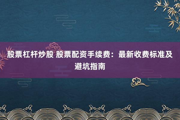 股票杠杆炒股 股票配资手续费：最新收费标准及避坑指南