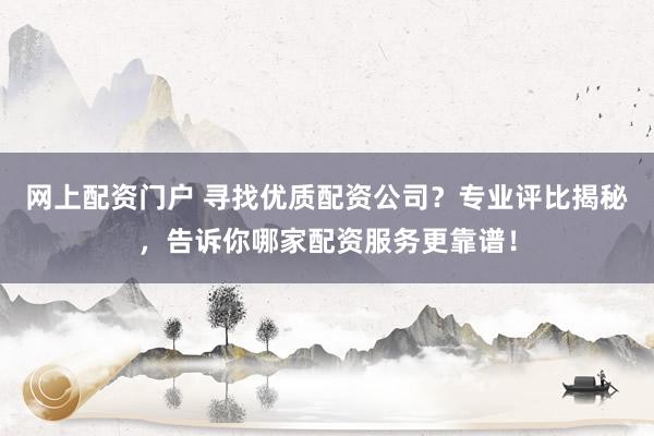 网上配资门户 寻找优质配资公司？专业评比揭秘，告诉你哪家配资服务更靠谱！