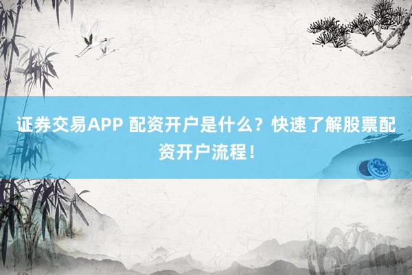 证券交易APP 配资开户是什么？快速了解股票配资开户流程！