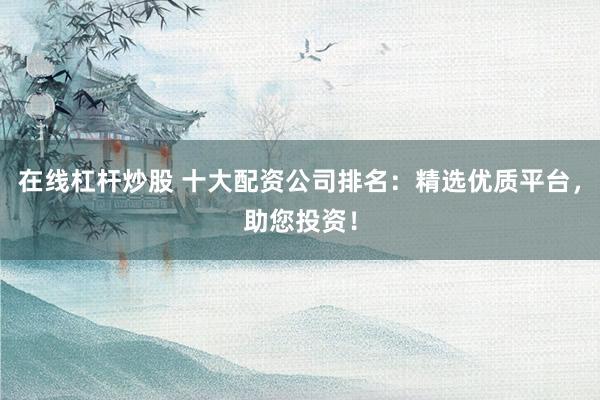 在线杠杆炒股 十大配资公司排名：精选优质平台，助您投资！