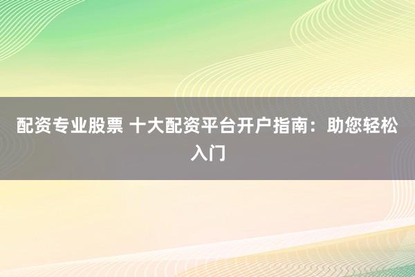配资专业股票 十大配资平台开户指南：助您轻松入门