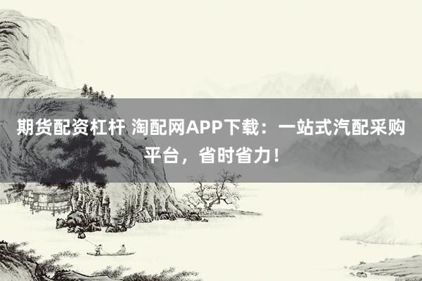 期货配资杠杆 淘配网APP下载：一站式汽配采购平台，省时省力！