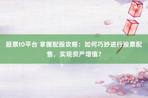 股票t0平台 掌握配股攻略：如何巧妙进行股票配售，实现资产增值？